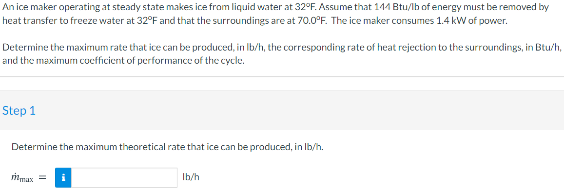 An ice maker operating at steady state makes ice from liquid water at 32°F. Assume that 144 Btu/lb of energy must be removed by
heat transfer to freeze water at 32°F and that the surroundings are at 70.0°F. The ice maker consumes 1.4 kW of power.
Determine the maximum rate that ice can be produced, in Ib/h, the corresponding rate of heat rejection to the surroundings, in Btu/h,
and the maximum coefficient of performance of the cycle.
Step 1
Determine the maximum theoretical rate that ice can be produced, in Ib/h.
mmax =
i
Ib/h

