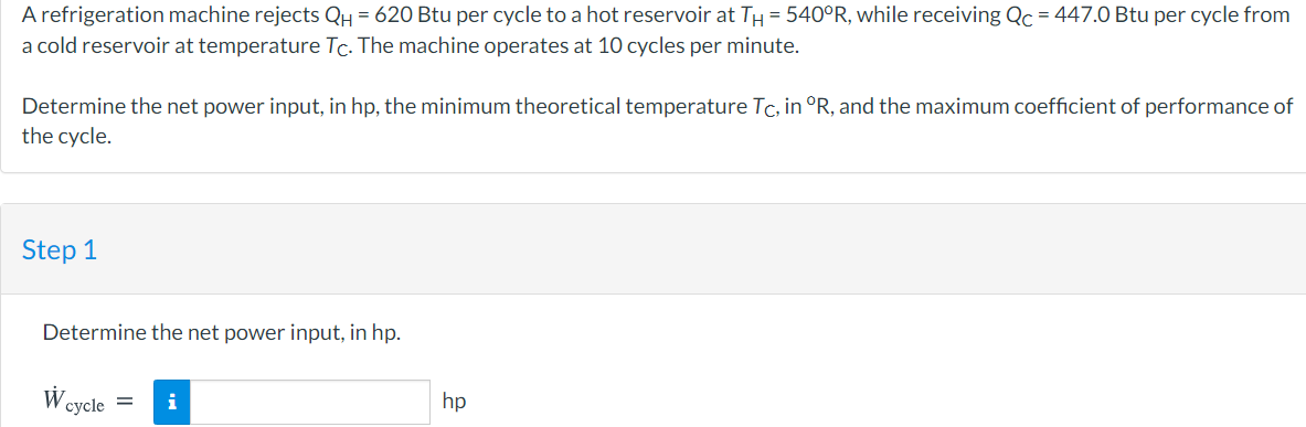 A refrigeration machine rejects QH = 620 Btu per cycle to a hot reservoir at TH = 540°R, while receiving Qc = 447.0 Btu per cycle from
a cold reservoir at temperature Tc. The machine operates at 10 cycles per minute.
Determine the net power input, in hp, the minimum theoretical temperature Tc, in °R, and the maximum coefficient of performance of
the cycle.
Step 1
Determine the net power input, in hp.
W.
i
hp
cycle =
