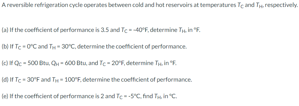 A reversible refrigeration cycle operates between cold and hot reservoirs at temperatures Tc and TH, respectively.
(a) If the coefficient of performance is 3.5 and Tc = -40°F, determine TH, in °F.
(b) If Tc = 0°C and TH = 30°C, determine the coefficient of performance.
(c) If Qc = 500 Btu, QH = 600 Btu, and Tc = 20°F, determine TH, in °F.
(d) If Tc = 30°F and TH = 100°F, determine the coefficient of performance.
(e) If the coefficient of performance is 2 and Tc = -5°C, find TH, in °C.
