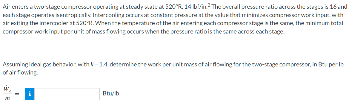 Air enters a two-stage compressor operating at steady state at 520°R, 14 Ibf/in.2 The overall pressure ratio across the stages is 16 and
each stage operates isentropically. Intercooling occurs at constant pressure at the value that minimizes compressor work input, with
air exiting the intercooler at 520°R. When the temperature of the air entering each compressor stage is the same, the minimum total
compressor work input per unit of mass flowing occurs when the pressure ratio is the same across each stage.
Assuming ideal gas behavior, with k = 1.4, determine the work per unit mass of air flowing for the two-stage compressor, in Btu per Ib
of air flowing.
W.
Btu/lb
m

