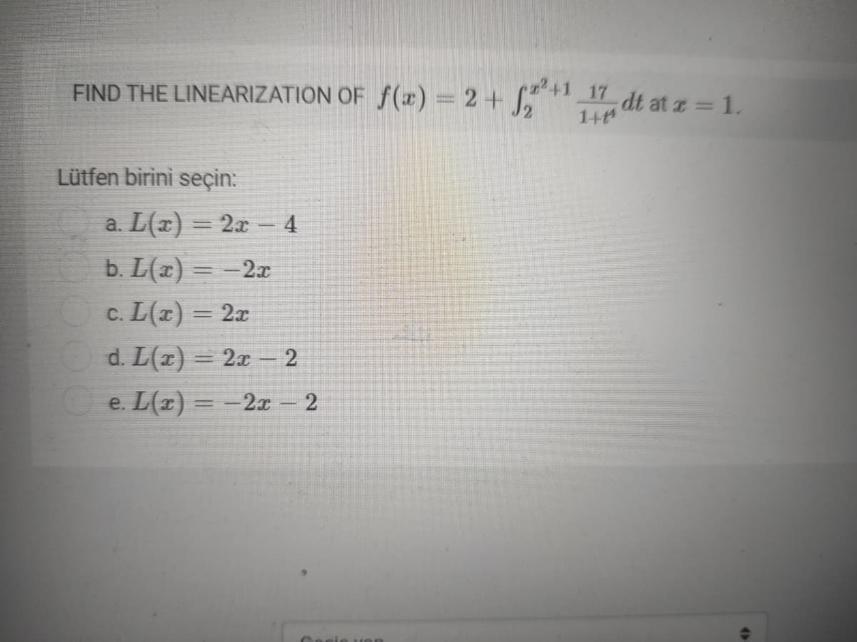 FIND THE LINEARIZATION OF f(x) = 2+ ,* dt at z = 1.
2+1
%3D
1+
Lütfen birini seçin:
a. L(x) = 2x – 4
b. L(x) = -2x
c. L(x) = 2x
%3D
Od. L(x) = 2x
e. L(r) = -2x 2
