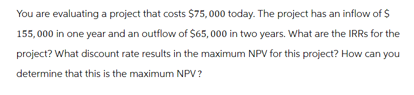 You are evaluating a project that costs $75,000 today. The project has an inflow of $
155,000 in one year and an outflow of $65,000 in two years. What are the IRRs for the
project? What discount rate results in the maximum NPV for this project? How can you
determine that this is the maximum NPV?
