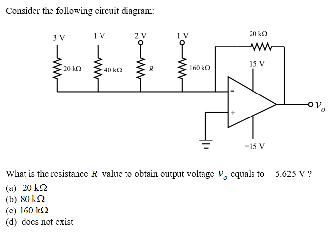 Consider the following circuit diagram:
3 V
2 V
1 V
20 k2
ww
15 V
20 kΩ
40 kΩ
R
160 k2
ovo
-15 V
What is the resistance R value to obtain output voltage v, equals to – 5.625 V ?
(a) 20 kN
(b) 80 kN
(c) 160 k2
(d) does not exist
