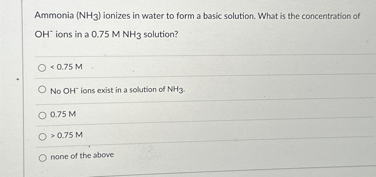 Ammonia (NH3) ionizes in water to form a basic solution. What is the concentration of
OH ions in a 0.75 M NH3 solution?
O< 0.75 M
O No OH ions exist in a solution of NH3.
O 0.75 M
O > 0.75 M
none of the above
72