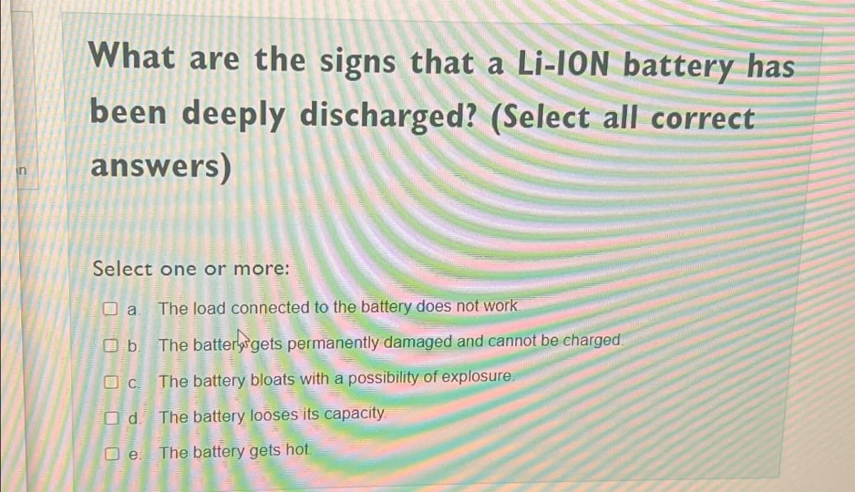in
What are the signs that a Li-ION battery has
been deeply discharged? (Select all correct
answers)
Select one or more:
a.
O b.
c.
Od.
e
The load connected to the battery does not work.
The battery gets permanently damaged and cannot be charged.
The battery bloats with a possibility of explosure.
The battery looses its capacity.
The battery gets hot.