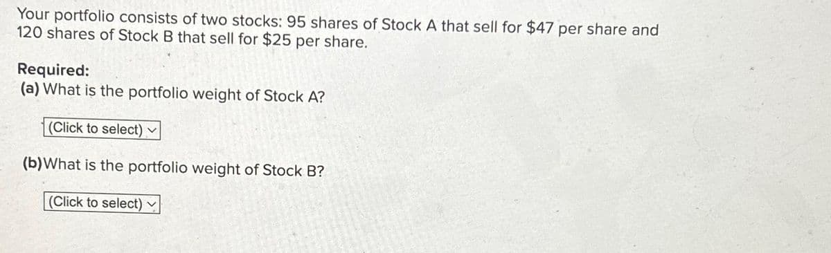Your portfolio consists of two stocks: 95 shares of Stock A that sell for $47 per share and
120 shares of Stock B that sell for $25 per share.
Required:
(a) What is the portfolio weight of Stock A?
(Click to select)
(b) What is the portfolio weight of Stock B?
(Click to select)
V