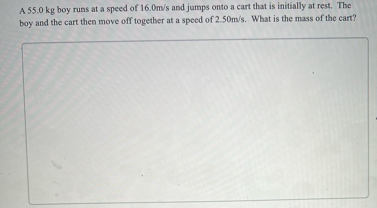 A 55.0 kg boy runs at a speed of 16.0m/s and jumps onto a cart that is initially at rest. The
boy and the cart then move off together at a speed of 2.50m/s. What is the mass of the cart?
