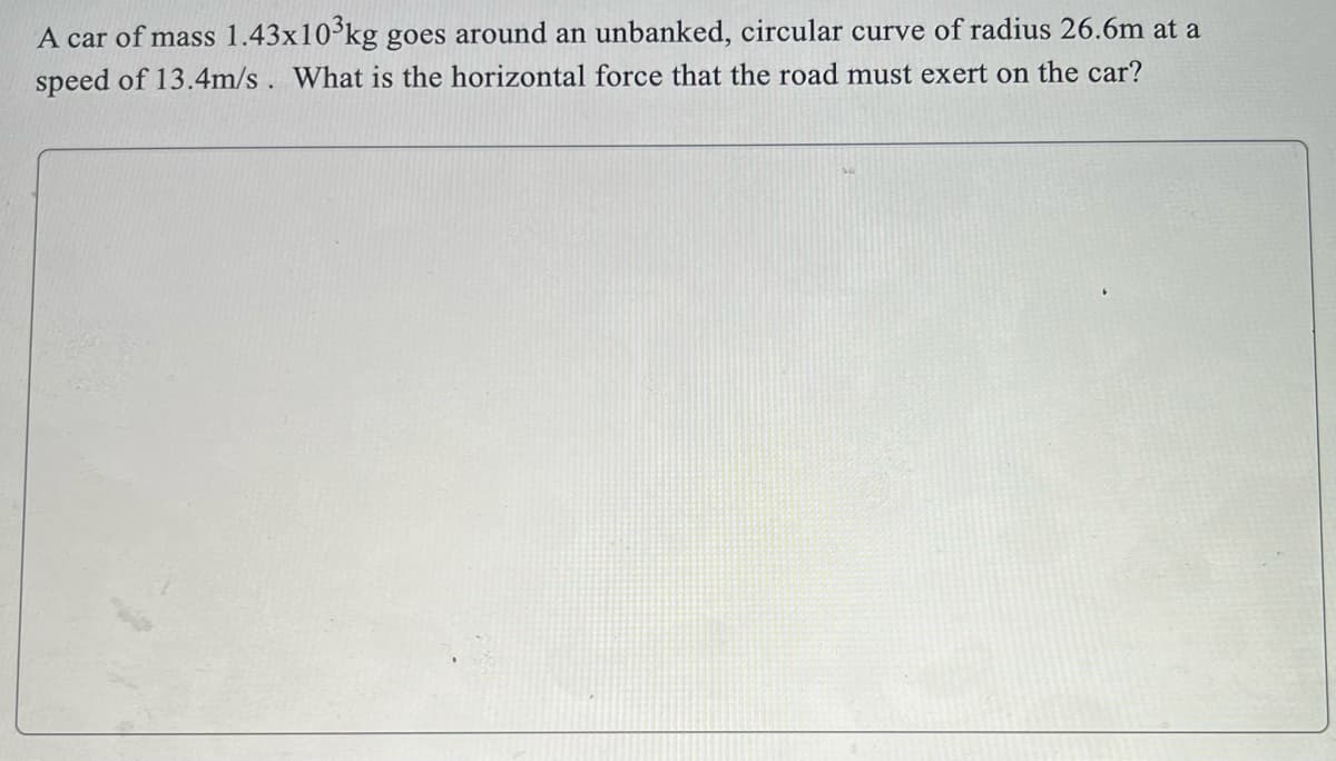 A car of mass 1.43x10°kg goes around an unbanked, circular curve of radius 26.6m at a
speed of 13.4m/s . What is the horizontal force that the road must exert on the car?
