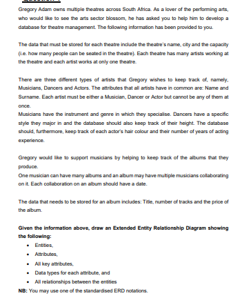 Gregory Adam owns multiple theatres across South Africa. As a lover af the performing arts,
who would like to see the arts sector blossom, he has asked you to help him to develop a
database for theatre management. The following information has been provided to you.
The data that must be stored for each theatre include the theatre's name, city and the capacity
(Le. how many people can be seated in the theatre). Each theatre has many artists working at
the theatre and each artist works at only one theatre.
There are three different types of artists that Gregory wishes to keep track of, namely,
Musicians, Dancers and Actors. The attributes that all artists have in common are: Name and
Surname. Each artist must be either a Musician, Dancer or Actor but cannot be any of them at
once.
Musicians have the instrument and genre in which they specialise. Dancers have a specific
style they major in and the database should also keep track of their height. The database
should, furthermore, keep track of each actor's hair colour and their number of years of acting
experience.
Gregory would like to support musicians by helping to keep track of the albums that they
produce.
One musician can have many albums and an album may have multiple musicians collaborating
on it Each collaboration on an album should have a date.
The data that needs to be stored for an album includes: Title, number of tracks and the price of
the album.
Given the informatilon above, draw an Extended Entity Relationship Diagram showing
the following:
• Entities,
• Atributes,
• All key attributes,
• Data types for each attribute, and
• All relationships between the entities
NB: You may use one of the standardised ERD notations.
