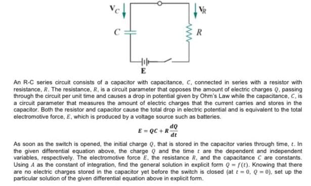 VC
E
An R-C series circuit consists of a capacitor with capacitance, C, connected in series with a resistor with
resistance, R. The resistance, R, is a circuit parameter that opposes the amount of electric charges Q. passing
through the circuit per unit time and causes a drop in potential given by Ohm's Law while the capacitance, C, is
a circuit parameter that measures the amount of electric charges that the curent carries and stores in the
capacitor. Both the resistor and capacitor cause the total drop in electric potential and is equivalent to the total
electromotive force, E, which is produced by a voltage source such as batteries.
E = QC + R
dt
As soon as the switch is opened, the initial charge Q, that is stored in the capacitor varies through time, t. In
the given differential equation above, the charge Q and the time t are the dependent and independent
variables, respectively. The electromotive force E, the resistance R, and the capacitance C are constants.
Using A as the constant of integration, find the general solution in explicit form Q = f(t). Knowing that there
are no electric charges stored in the capacitor yet before the switch is closed (at t = 0, Q = 0), set up the
particular solution of the given differential equation above in explicit form.
ww
