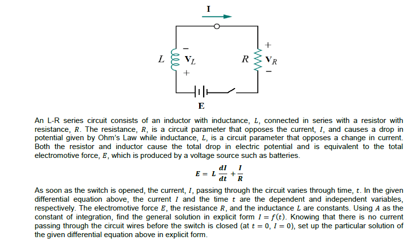 L
VL
VR
+
E
An L-R series circuit consists of an inductor with inductance, L, connected in series with a resistor with
resistance, R. The resistance, R, is a circuit parameter that opposes the current, I, and causes a drop in
potential given by Ohm's Law while inductance, L, is a circuit parameter that opposes a change in current.
Both the resistor and inductor cause the total drop in electric potential and is equivalent to the total
electromotive force, E, which is produced by a voltage source such as batteries.
dl I
+
R
E = L
dt
As soon as the switch is opened, the current, I, passing through the circuit varies through time, t. In the given
differential equation above, the current I and the time t are the dependent and independent variables,
respectively. The electromotive force E, the resistance R, and the inductance L are constants. Using A as the
constant of integration, find the general solution in explicit form I = f(t). Knowing that there is no current
passing through the circuit wires before the switch is closed (at t = 0, 1 = 0), set up the particular solution of
the given differential equation above in explicit form.
ell
