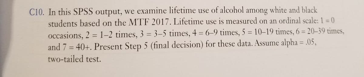 C10. In this SPSS output, we examine lifetime use of alcohol among white and black
students based on the MTF 2017. Lifetime use is measured on an ordinal scale: 1 = 0
occasions, 2 = 1–2 times, 3 = 3–5 times, 4 = 6–9 times, 5 = 10–19 times, 6 = 20–39 times,
and 7 = 40+. Present Step 5 (final decision) for these data. Assume alpha = .05,
two-tailed test.
%3D
%3D
%3D
