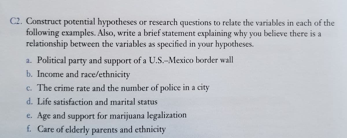 C2. Construct potential hypotheses or research questions to relate the variables in each of the
following examples. Also, write a brief statement explaining why you believe there is a
relationship between the variables as specified in your hypotheses.
a. Political party and support of a U.S.-Mexico border wall
b. Income and race/ethnicity
c. The crime rate and the number of police in a city
d. Life satisfaction and marital status
e. Age and support for marijuana legalization
f. Care of elderly parents and ethnicity
