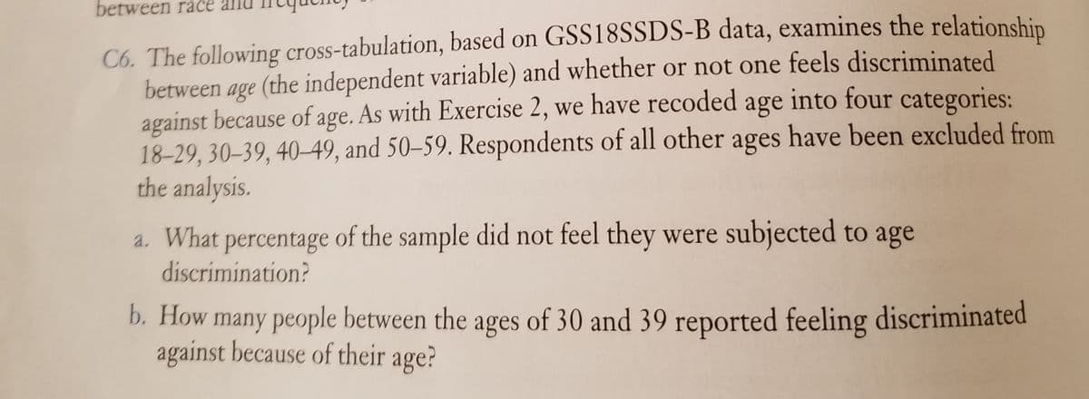 between racê afnu
C6. The following cross-tabulation, based on GSS18SSDS-B data, examines the relationshin
between age (the independent variable) and whether or not one feels discriminated
against because of age. As with Exercise 2, we have recoded age into four categories:
18–29, 30–39, 40–49, and 50–59. Respondents of all other ages have been excluded from
the analysis.
a. What percentage of the sample did not feel they were subjected to age
discrimination?
b. How many people between the ages of 30 and 39 reported feeling discriminated
against because of their age?
