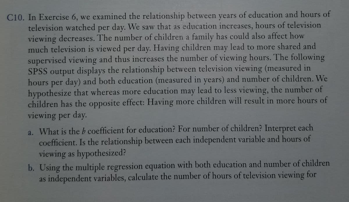 C10. In Exercise 6, we examined the relationship between years of education and hours of
television watched per day. We saw that as education increases, hours of television
viewing decreases. The number of children a family has could also affect how
much television is viewed per day. Having children may lead to more shared and
supervised viewing and thus increases the number of viewing hours. The following
SPSS output displays the relationship between television viewing (measured in
hours per day) and both education (measured in years) and number of children. We
hypothesize that whereas more education may lead to less viewing, the number of
children has the opposite effect: Having more children will result in more hours of
viewing per day.
a. What is the b coefficient for education? For number of children? Interpret each
coefficient. Is the relationship between each independent variable and hours of
viewing as hypothesized?
b. Using the multiple regression equation with both education and number of children
as independent variables, calculate the number of hours of television viewing for
