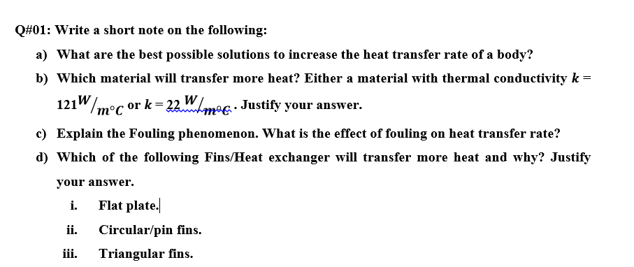 Q#01: Write a short note on the following:
a) What are the best possible solutions to increase the heat transfer rate of a body?
b) Which material will transfer more heat? Either a material with thermal conductivity k =
121"/mec or k= 22.WLmog: Justify your answer.
m°C
c) Explain the Fouling phenomenon. What is the effect of fouling on heat transfer rate?
d) Which of the following Fins/Heat exchanger will transfer more heat and why? Justify
your answer.
i.
Flat plate.
ii.
Circular/pin fins.
iii.
Triangular fins.
