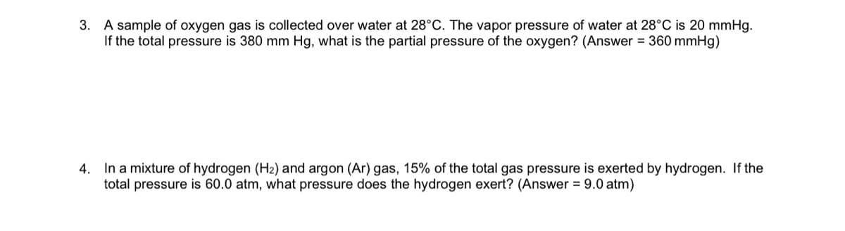 3. A sample of oxygen gas is collected over water at 28°C. The vapor pressure of water at 28°C is 20 mmHg.
If the total pressure is 380 mm Hg, what is the partial pressure of the oxygen? (Answer = 360 mmHg)
4. In a mixture of hydrogen (H2) and argon (Ar) gas, 15% of the total gas pressure is exerted by hydrogen. If the
total pressure is 60.0 atm, what pressure does the hydrogen exert? (Answer = 9.0 atm)
