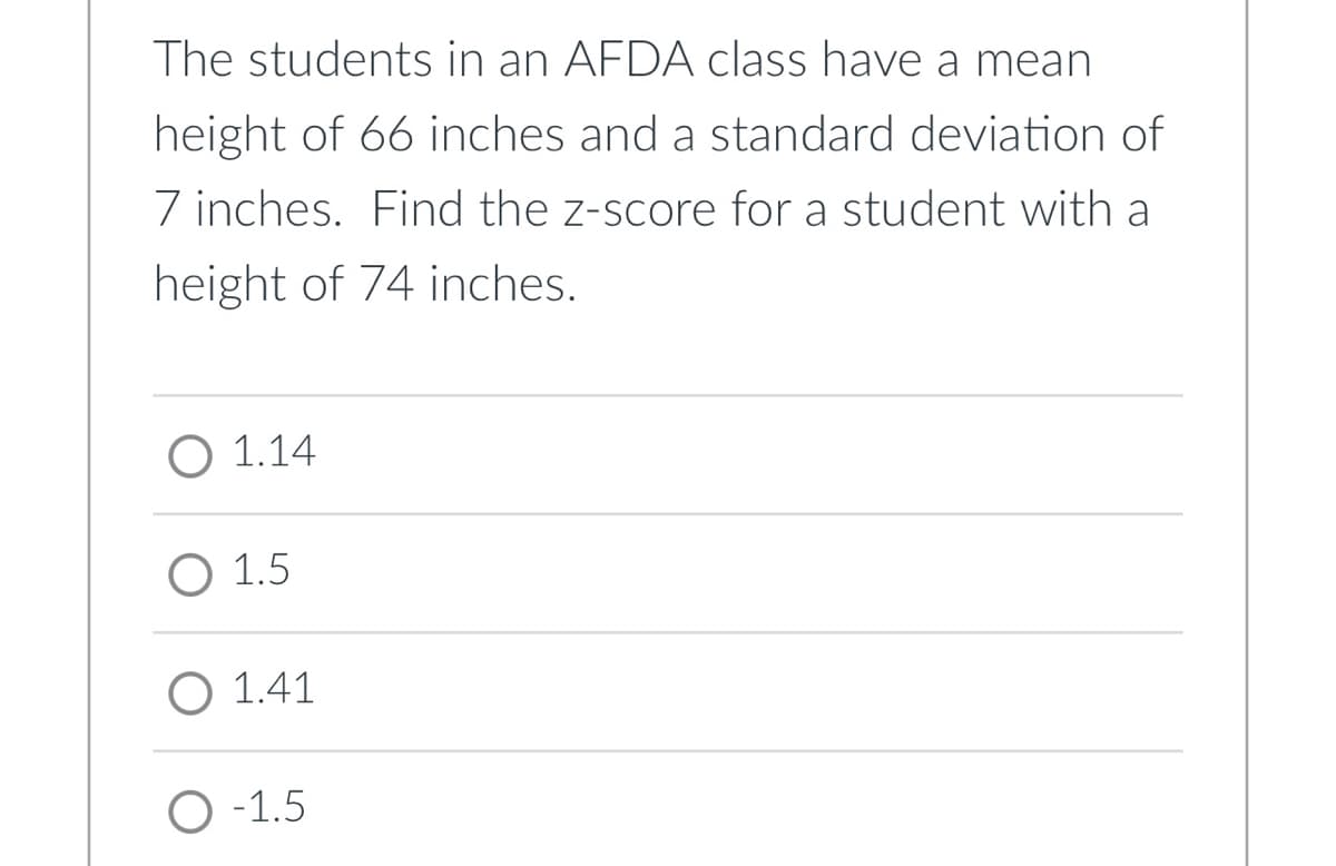 The students in an AFDA class have a mean
height of 66 inches and a standard deviation of
7 inches. Find the z-score for a student with a
height of 74 inches.
O 1.14
O 1.5
O 1.41
O-1.5