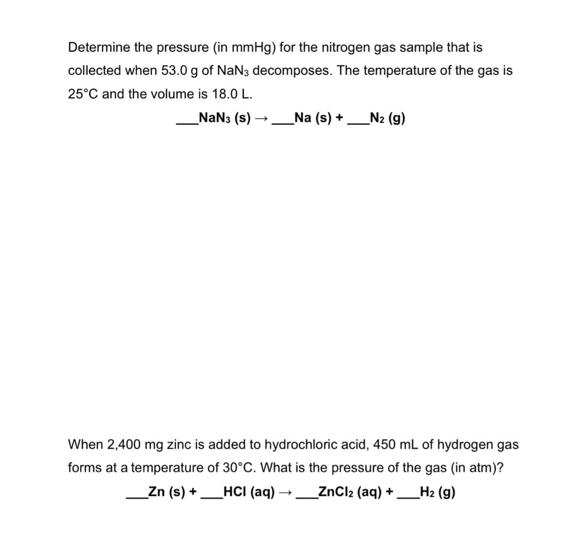 Determine the pressure (in mmHg) for the nitrogen gas sample that is
collected when 53.0 g of NaN3 decomposes. The temperature of the gas is
25°C and the volume is 18.0 L.
NaN3 (s) -
_Na (s) +
N2 (g)
When 2,400 mg zinc is added to hydrochloric acid, 450 mL of hydrogen gas
forms at a temperature of 30°C. What is the pressure of the gas (in atm)?
Zn (s) +
HCI (aq)
_ZnCl2 (aq) +
H2 (g)
