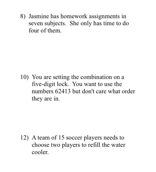 8) Jasmine has homework assignments in
seven subjects. She only has time to do
four of them.
10) You are setting the combination on a
five-digit lock. You want to use the
numbers 62413 but don't care what order
they are in.
12) A team of 15 soccer players needs to
choose two players to refill the water
cooler.
