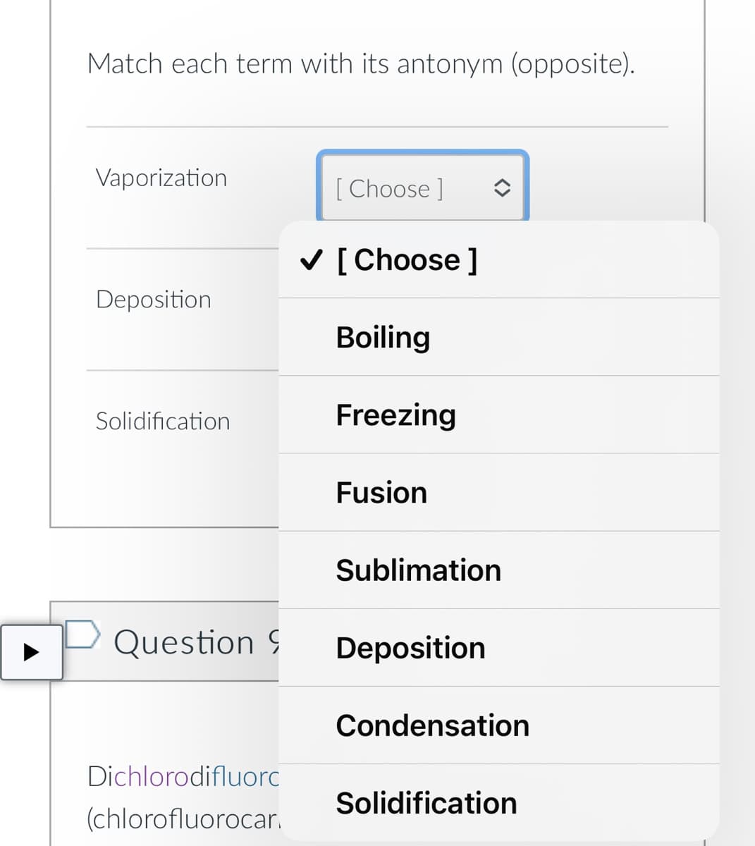 Match each term with its antonym (opposite).
Vaporization
[ Choose ]
V [Choose ]
Deposition
Boiling
Solidification
Freezing
Fusion
Sublimation
Question 9
Deposition
Condensation
Dichlorodifluorc
Solidification
(chlorofluorocar.
<>
