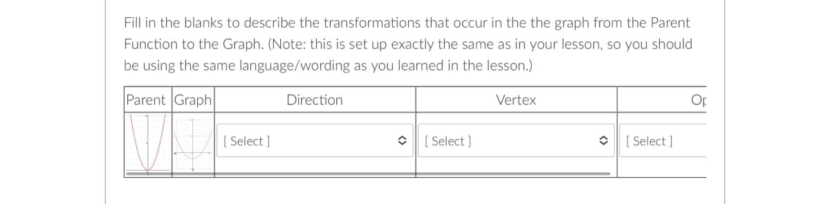 Fill in the blanks to describe the transformations that occur in the the graph from the Parent
Function to the Graph. (Note: this is set up exactly the same as in your lesson, so you should
be using the same language/wording as you learned in the lesson.)
Parent Graph
Direction
Vertex
77
✪ [Select]
î
[Select]
[Select]