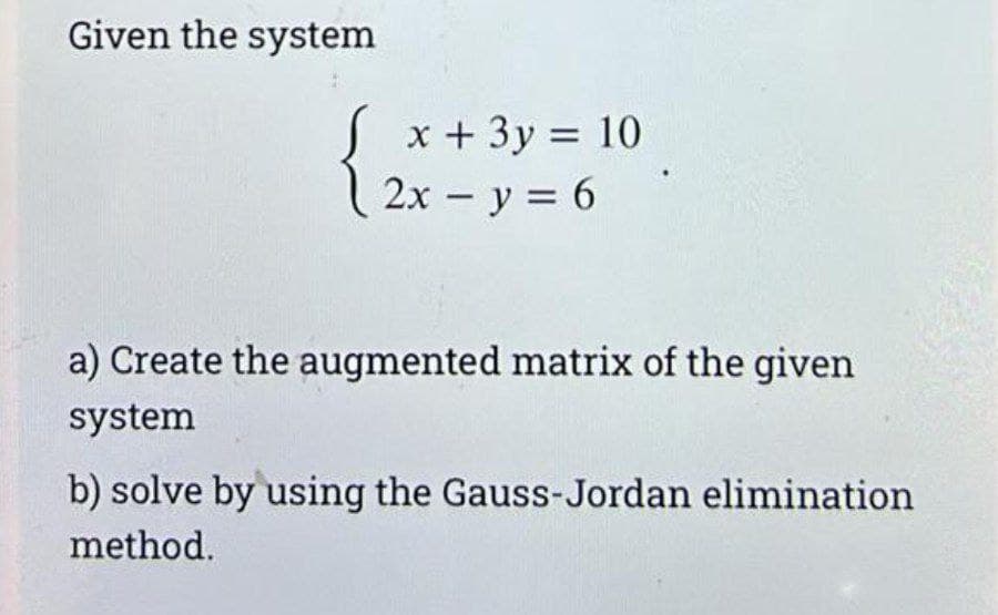 Given the system
x + 3y = 10
2x - y = 6
a) Create the augmented matrix of the given
system
b) solve by using the Gauss-Jordan elimination
method.