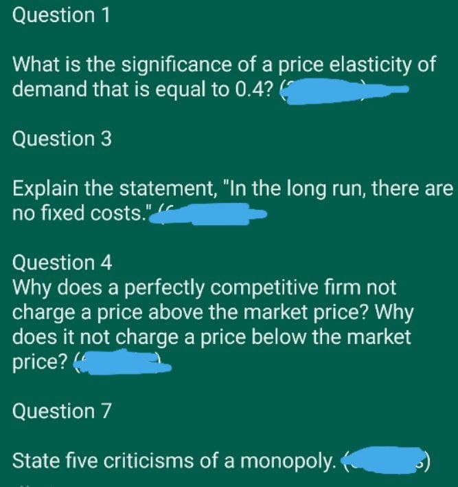 Question 1
What is the significance of a price elasticity of
demand that is equal to 0.4? (
Question 3
Explain the statement, "In the long run, there are
no fixed costs." (
Question 4
Why does a perfectly competitive firm not
charge a price above the market price? Why
does it not charge a price below the market
price? (
Question 7
State five criticisms of a monopoly.