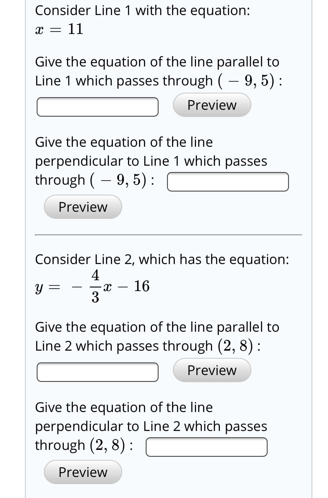 Consider Line 1 with the equation:
x = 11
Give the equation of the line parallel to
Line 1 which passes through ( – 9, 5) :
Preview
Give the equation of the line
perpendicular to Line 1 which passes
through ( – 9, 5):
Preview
Consider Line 2, which has the equation:
16
3
Give the equation of the line parallel to
Line 2 which passes through (2, 8) :
Preview
Give the equation of the line
perpendicular to Line 2 which passes
through (2, 8) :
Preview
