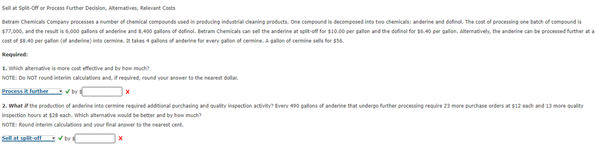 Sell at Split-Off or Process Further Decision, Alternatives, Relevant Costs
Betram Chemicals Company processes a number of chemical compounds used in producing industrial cleaning products. One compound is decomposed into two chemicals: anderine and dofinol. The cost of processing one batch of compound is
$77,000, and the result is 6,000 gallons of anderine and 8,400 gallons of dofinol. Betram Chemicals can sell the anderine at split-off for $10.00 per gallon and the dofinol for $6.40 per gallon. Alternatively, the anderine can be processed further at a
cost of $8.40 per gallon (of anderine) into cermine. It takes 4 gallons of anderine for every gallon of cermine. A gallon of cermine sells for $56.
Required:
1. Which alternative is more cost effective and by how much?
NOTE: Do NOT round interim calculations and, if required, round your answer to the nearest dollar.
Process it further
✓ by $
X
2. What if the production of anderine into cermine required additional purchasing and quality inspection activity? Every 490 gallons of anderine that undergo further processing require 23 more purchase orders at $12 each and 13 more quality
inspection hours at $28 each. Which alternative would be better and by how much?
NOTE: Round interim calculations and your final answer to the nearest cent.
Sell at split-off
✓ by $
X