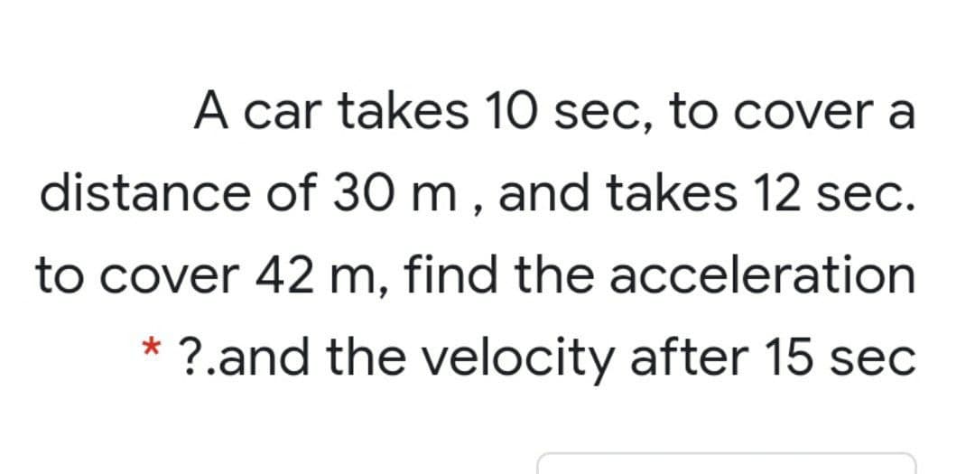 A car takes 10 sec, to cover a
distance of 30 m , and takes 12 sec.
to cover 42 m, find the acceleration
* ?.and the velocity after 15 sec
