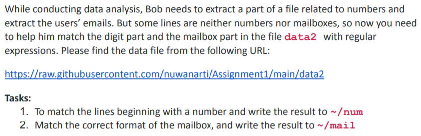 While conducting data analysis, Bob needs to extract a part of a file related to numbers and
extract the users' emails. But some lines are neither numbers nor mailboxes, so now you need
to help him match the digit part and the mailbox part in the file data2 with regular
expressions. Please find the data file from the following URL:
https://raw.githubusercontent.com/nuwanarti/Assignment1/main/data2
Tasks:
1. To match the lines beginning with a number and write the result to ~/num
2. Match the correct format of the mailbox, and write the result to ~/mail
