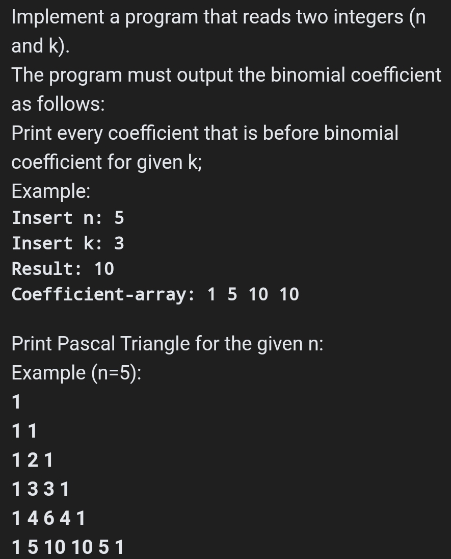 Implement a program that reads two integers (n
and k).
The program must output the binomial coefficient
as follows:
Print every coefficient that is before binomial
coefficient for given k;
Example:
Insert n: 5
Insert k: 3
Result: 10
Coefficient-array: 1 5 10 10
Print Pascal Triangle for the given n:
Example (n=5):
1
11
121
1331
14641
15 10 10 5 1
