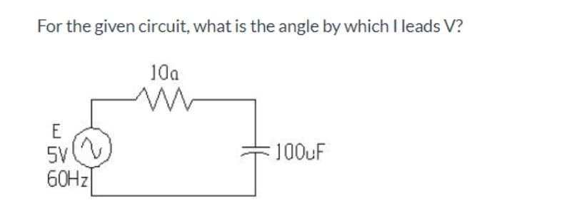 For the given circuit, what is the angle by which I leads V?
10a
E
5V
100uF
60HZ|
