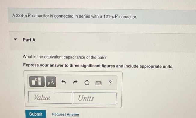 A 238-uF capacitor is connected in series with a 121-µF capacitor.
Part A
What is the equivalent capacitance of the pair?
Express your answer to three significant figures and include appropriate units.
HA
Value
Units
Submit
Request Answer
