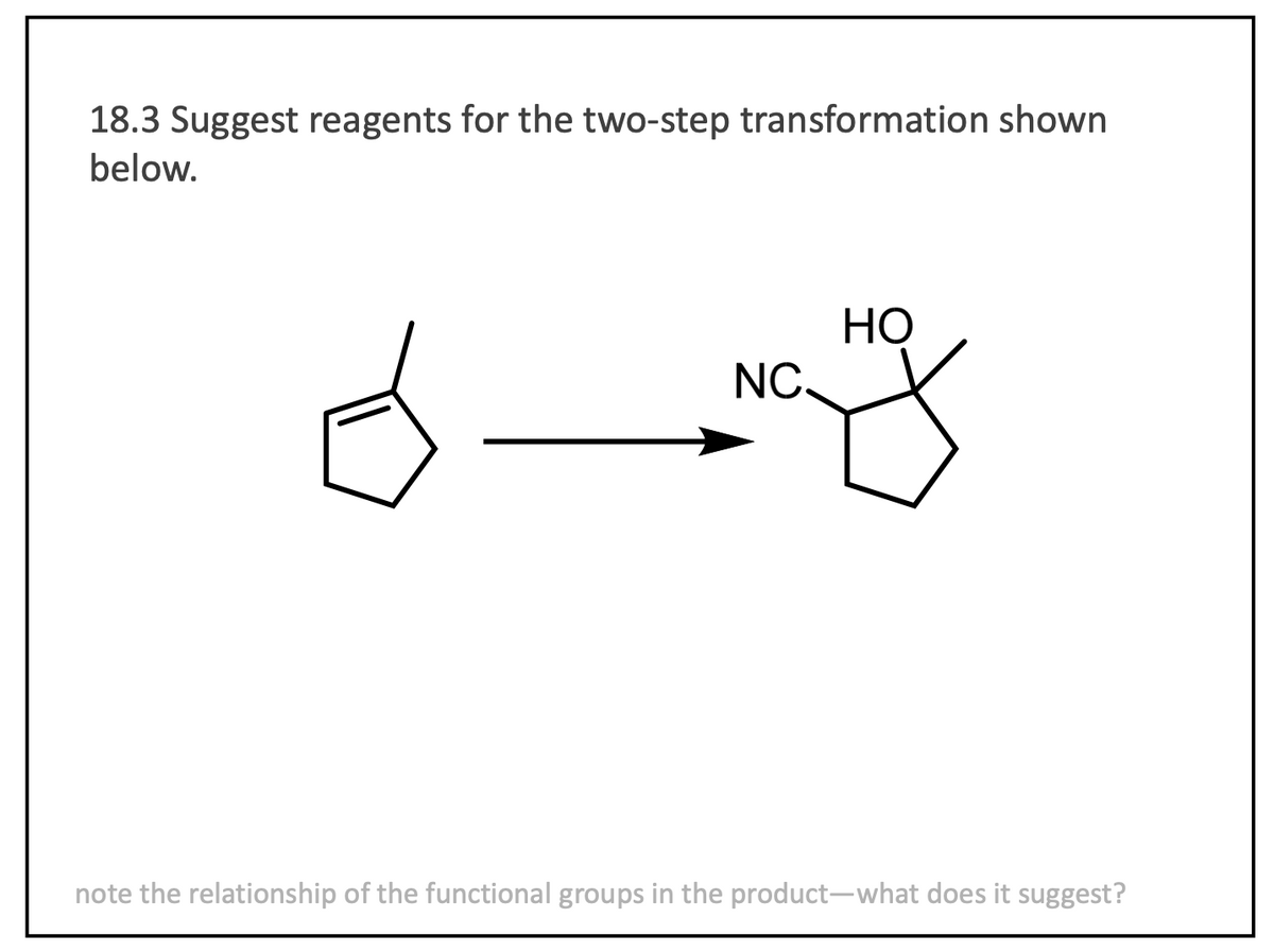 18.3 Suggest reagents for the two-step transformation shown
below.
NC.
HO
note the relationship of the functional groups in the product-what does it suggest?