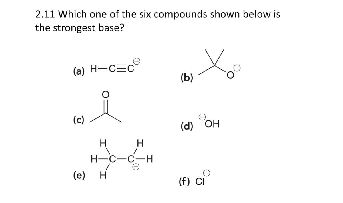 2.11 Which one of the six compounds shown below is
the strongest base?
(a) H-C=C
(c)
(e)
O
H
H
H-C-C-H
H
(b)
(d) OH
(f) CI