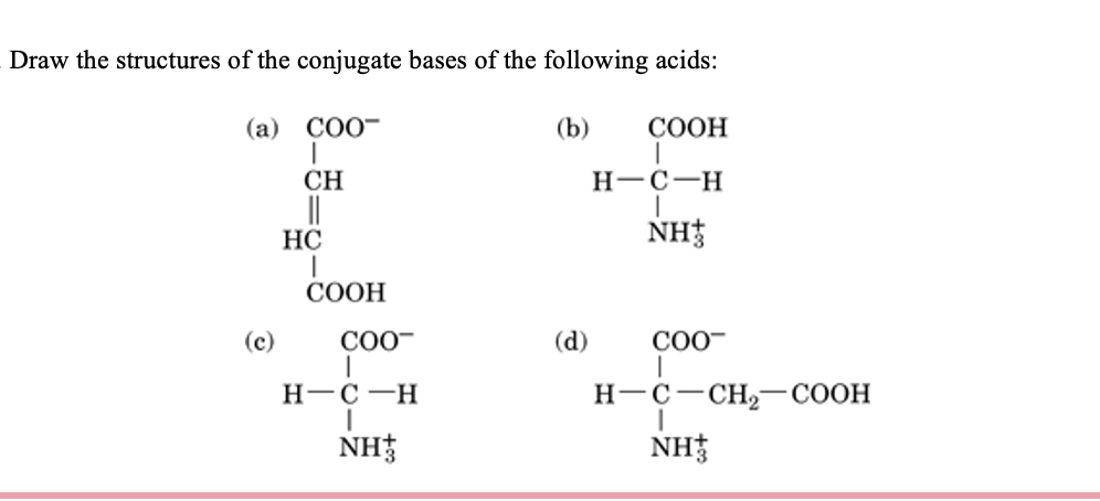 Draw the structures of the conjugate bases of the following acids:
(a) COO
I
CH
||
HC
(c)
I
COOH
COO™
I
H-C-H
NH
(b)
(d)
COOH
H-C-H
NH
COO™
H-C-CH₂-COOH
NH