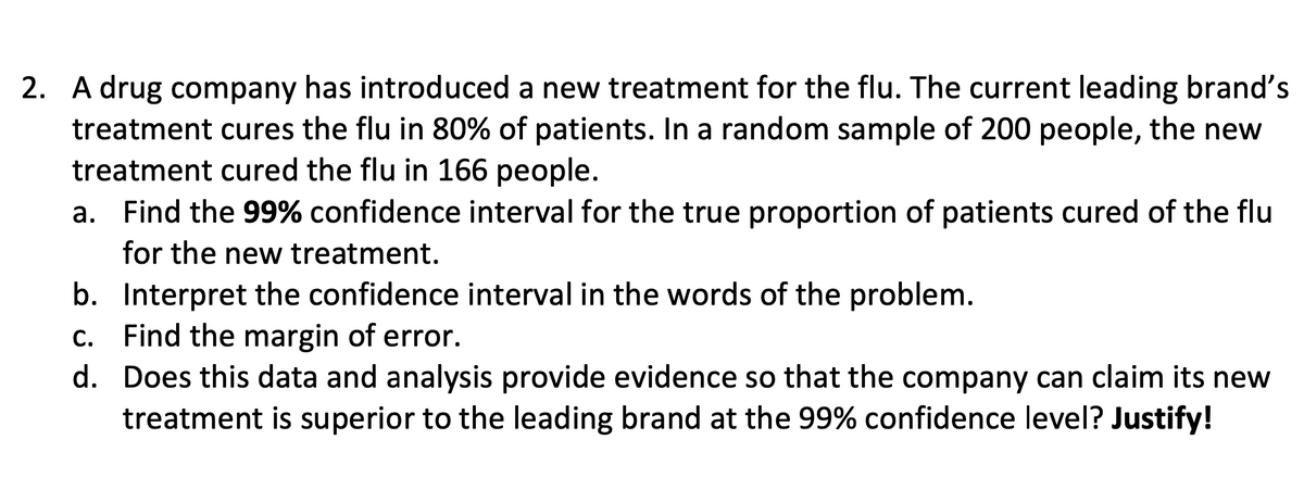 2. A drug company has introduced a new treatment for the flu. The current leading brand's
treatment cures the flu in 80% of patients. In a random sample of 200 people, the new
treatment cured the flu in 166 people.
a. Find the 99% confidence interval for the true proportion of patients cured of the flu
for the new treatment.
b. Interpret the confidence interval in the words of the problem.
c. Find the margin of error.
d.
Does this data and analysis provide evidence so that the company can claim its new
treatment is superior to the leading brand at the 99% confidence level? Justify!