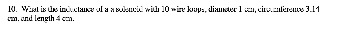 10. What is the inductance of a a solenoid with 10 wire loops, diameter 1 cm, circumference 3.14
cm, and length 4 cm.