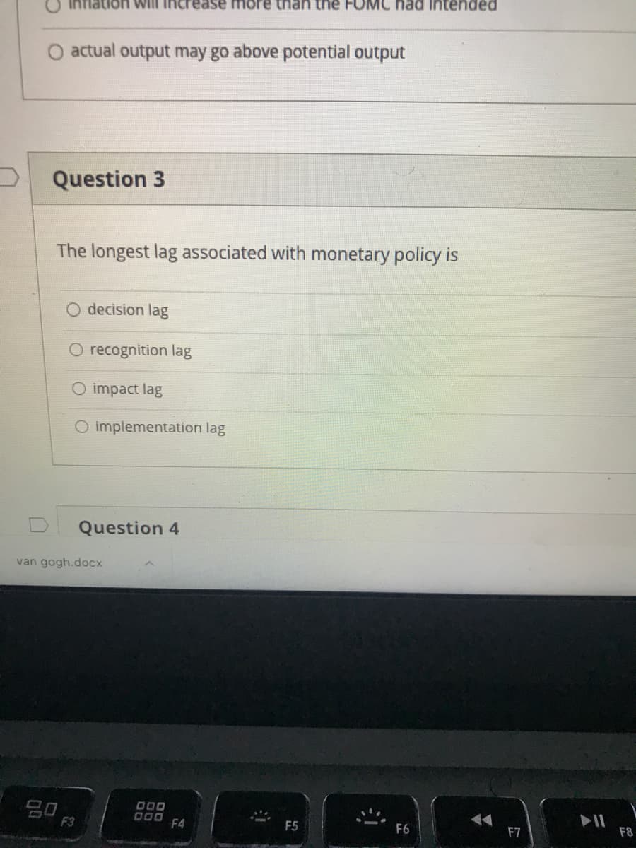 had Intended
increase more
O actual output may go above potential output
Question 3
The longest lag associated with monetary policy is
decision lag
O recognition lag
O impact lag
O implementation lag
Question 4
van gogh.docx
D00 F4
F3
F5
F6
F7
F8
