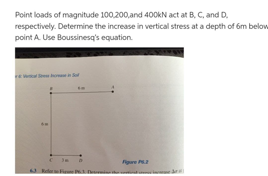 Point loads of magnitude 100,200,and 400kN act at B, C, and D,
respectively. Determine the increase in vertical stress at a depth of 6m below
point A. Use Boussinesq's equation.
er 6: Vertical Stress Increase in Soil
6 m
B
C
3 m
6 m
D
Figure P6.2
6.3 Refer to Figure P6.3. Determine the vertical stress increase Ao at|