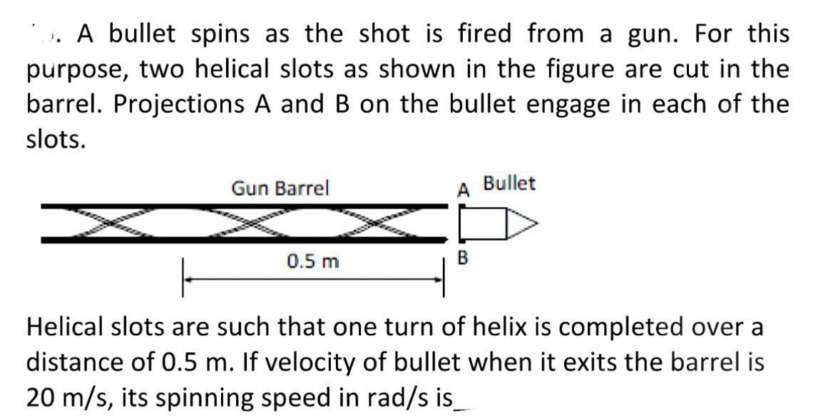 A bullet spins as the shot is fired from a gun. For this
purpose, two helical slots as shown in the figure are cut in the
barrel. Projections A and B on the bullet engage in each of the
slots.
Gun Barrel
0.5 m
1
A
B
Bullet
Helical slots are such that one turn of helix is completed over
distance of 0.5 m. If velocity of bullet when it exits the barrel is
20 m/s, its spinning speed in rad/s is_