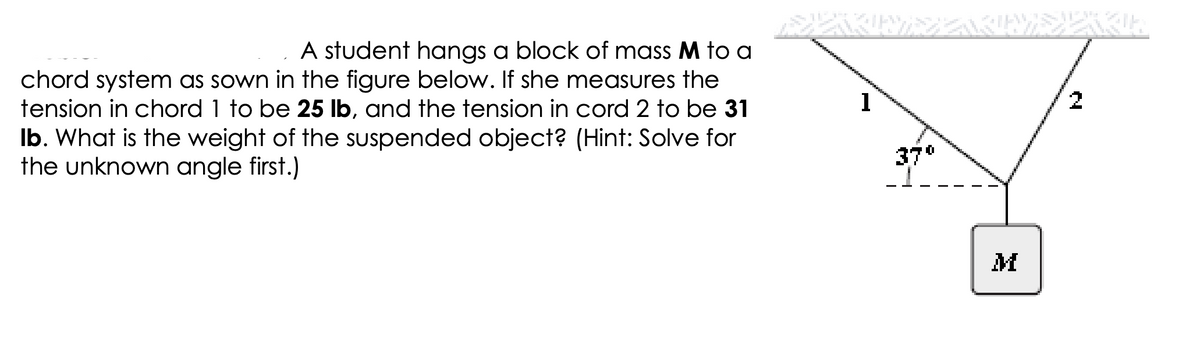 A student hangs a block of mass M to a
chord system as sown in the figure below. If she measures the
tension in chord 1 to be 25 lb, and the tension in cord 2 to be 31
Ib. What is the weight of the suspended object? (Hint: Solve for
the unknown angle first.)
نام اور
1
37°
M
KRE