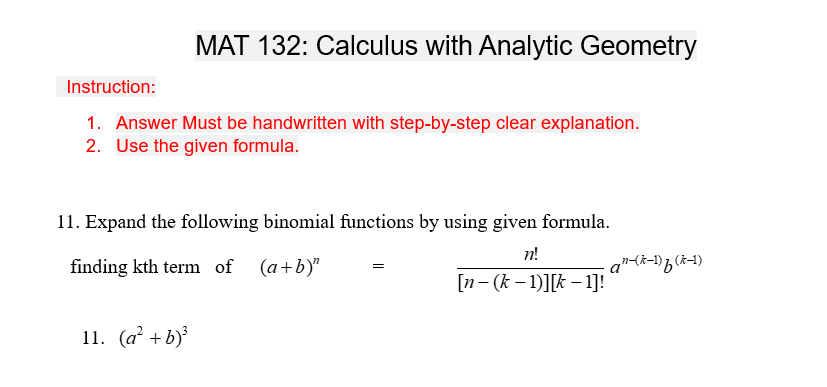 MAT 132: Calculus with Analytic Geometry
Instruction:
1. Answer Must be handwritten with step-by-step clear explanation.
2. Use the given formula.
11. Expand the following binomial functions by using given formula.
n!
finding kth term of (a+b)"
[n- (k-1)][k-1]!
11. (a² + b)³
an-(k-1) f (k-1)