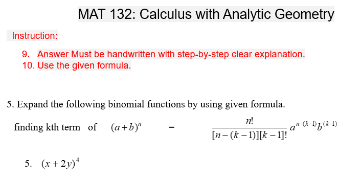 MAT 132: Calculus with Analytic Geometry
Instruction:
9. Answer Must be handwritten with step-by-step clear explanation.
10. Use the given formula.
5. Expand the following binomial functions by using given formula.
n!
finding kth term of (a+b)"
[n- (k-1)][k-1]!
5. (x+2y)4
=
an-(k-1) f (k-1)