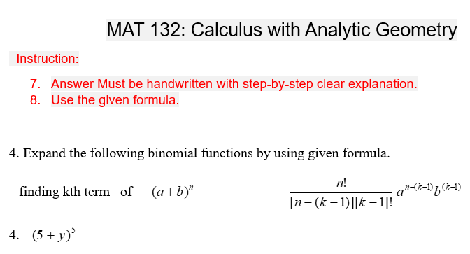 MAT 132: Calculus with Analytic Geometry
Instruction:
7. Answer Must be handwritten with step-by-step clear explanation.
8. Use the given formula.
4. Expand the following binomial functions by using given formula.
finding kth term of (a+b)"
4. (5+ y)5
n!
[n- (k-1)][k-1]!
a²²-(k-1) f (k-1)