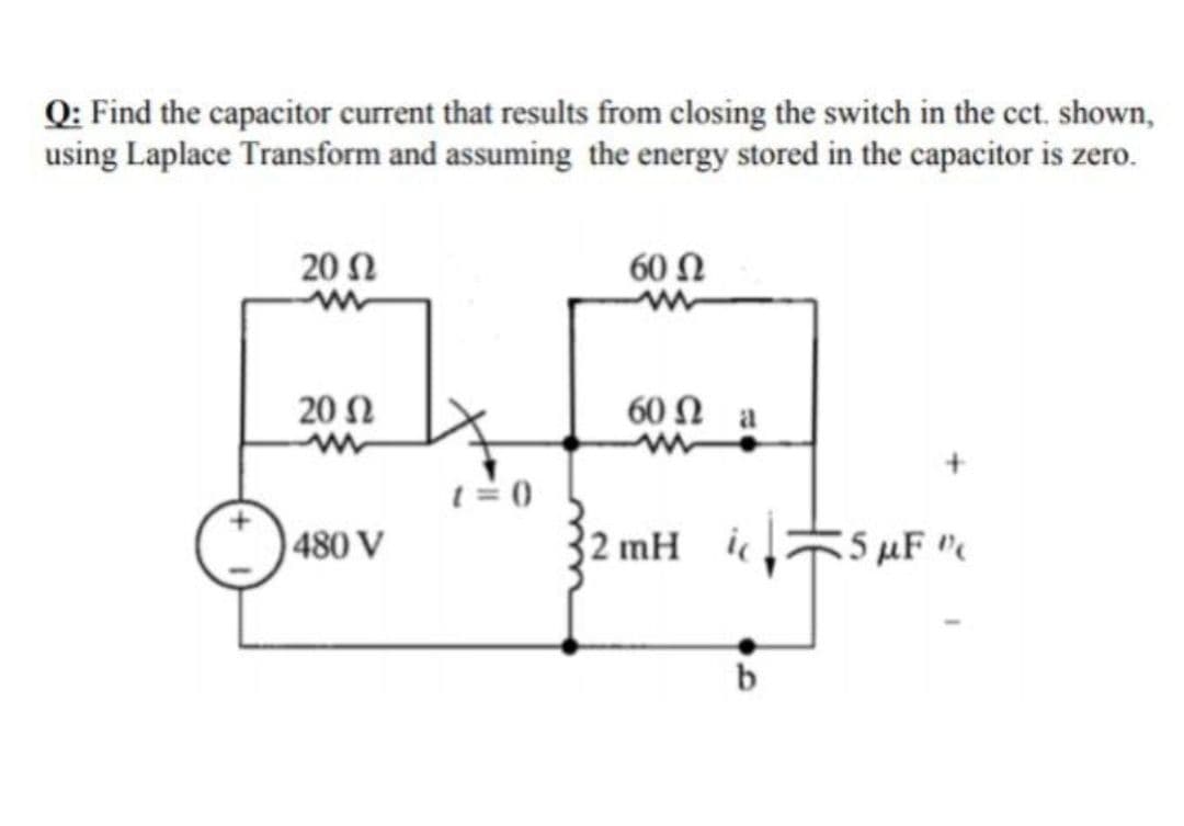 Q: Find the capacitor current that results from closing the switch in the cct. shown,
using Laplace Transform and assuming the energy stored in the capacitor is zero.
20 N
60 Ω
20 Ω
60 Ω a
1= 0
480 V
2 mH i
55 uF "
