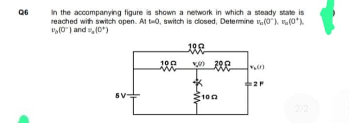 Q6
In the accompanying figure is shown a network in which a steady state is
reached with switch open. At t=0, switch is closed, Determine va (0"), va (0*),
(0") and (0*)
5V-
1002
www
1002
www
(200
102
V₁ (1)
2 F