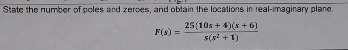 State the number of poles and zeroes, and obtain the locations in real-imaginary plane.
F(s) = =
25(10s + 4) (s + 6)
s(s² + 1)